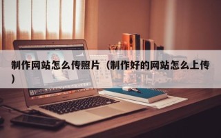宜春制作网站怎么传照片（制作好的网站怎么上传）